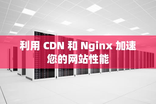 利用 CDN 和 Nginx 加速您的网站性能