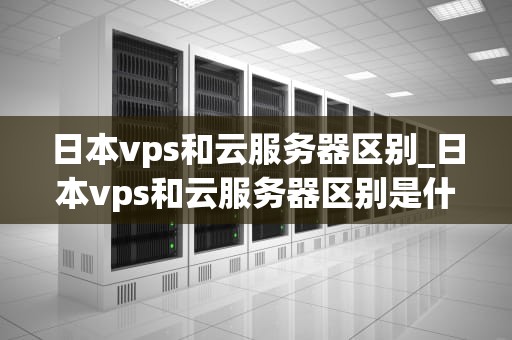 日本vps和云服务器区别_日本vps和云服务器区别是什么_日本VPS和云服务器的区别