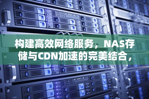 构建高效网络服务，NAS存储与CDN加速的完美结合，nas cdn加速