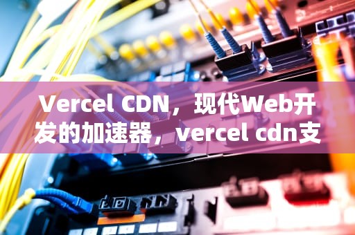 Vercel CDN，现代Web开发的加速器，vercel cdn支持ws吗