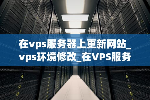 在vps服务器上更新网站_vps环境修改_在VPS服务器上更新网站的全面指南