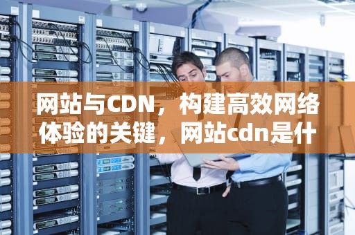 网站与CDN，构建高效网络体验的关键，网站cdn是什么意思