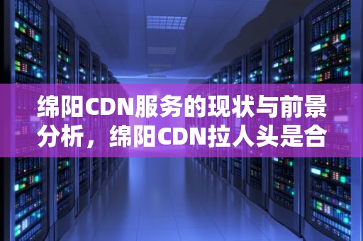 绵阳CDN服务的现状与前景分析，绵阳CDN拉人头是合法的吗