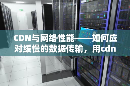 CDN与网络性能——如何应对缓慢的数据传输，用cdn比以前还慢