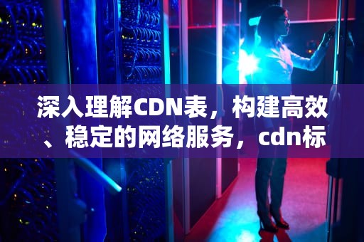 深入理解CDN表，构建高效、稳定的网络服务，cdn标准对照表
