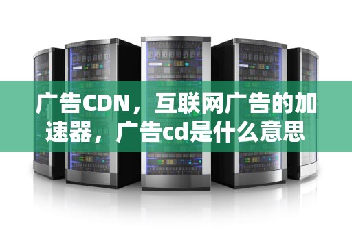 广告CDN，互联网广告的加速器，广告cd是什么意思
