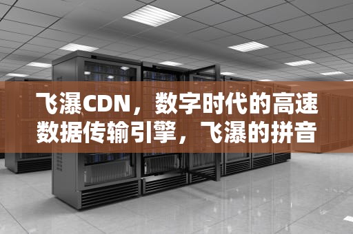 飞瀑CDN，数字时代的高速数据传输引擎，飞瀑的拼音