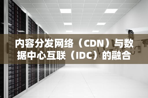 内容分发网络（CDN）与数据中心互联（IDC）的融合，构建现代互联网架构的关键，CDN IDC ISP