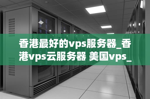 香港最好的vps服务器_香港vps云服务器 美国vps_香港最好的VPS服务器——打造高效稳定的网络环境