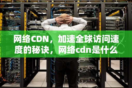 网络CDN，加速全球访问速度的秘诀，网络cdn是什么意思