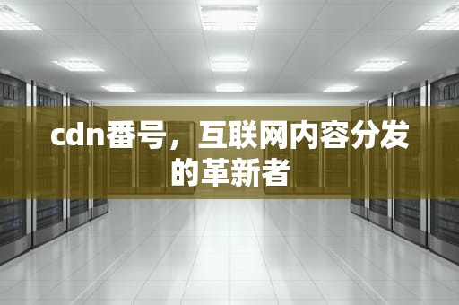 cdn番号，互联网内容分发的革新者