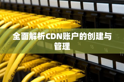 全面解析CDN账户的创建与管理
