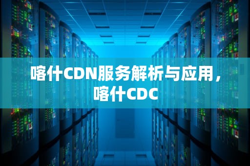 喀什CDN服务解析与应用，喀什CDC