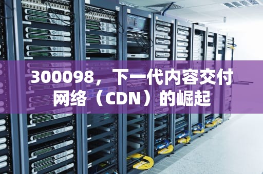 300098，下一代内容交付网络（CDN）的崛起
