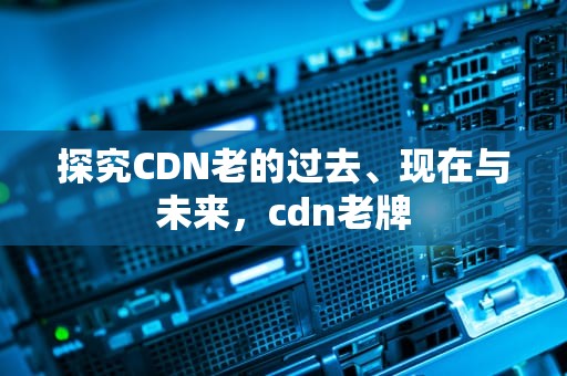 探究CDN老的过去、现在与未来，cdn老牌