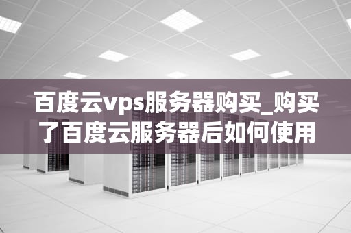 百度云vps服务器购买_购买了百度云服务器后如何使用_百度云VPS服务器购买指南