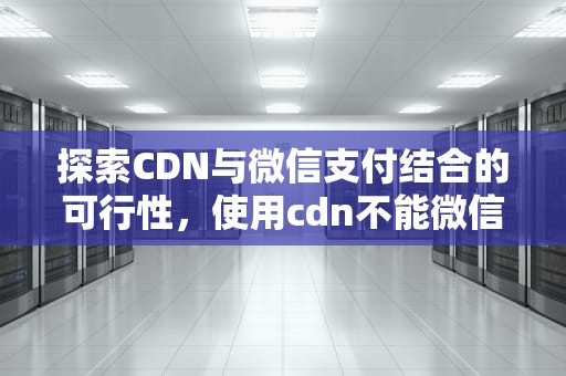 探索CDN与微信支付结合的可行性，使用cdn不能微信支付吗