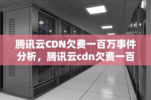 腾讯云CDN欠费一百万事件分析，腾讯云cdn欠费一百万怎么办