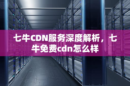 七牛CDN服务深度解析，七牛免费cdn怎么样