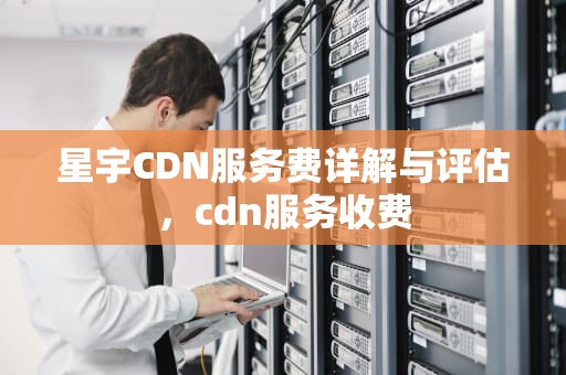 星宇CDN服务费详解与评估，cdn服务收费