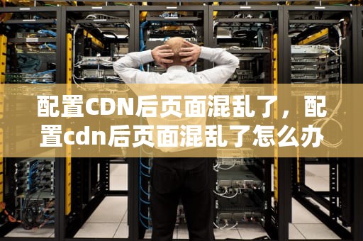 配置CDN后页面混乱了，配置cdn后页面混乱了怎么办