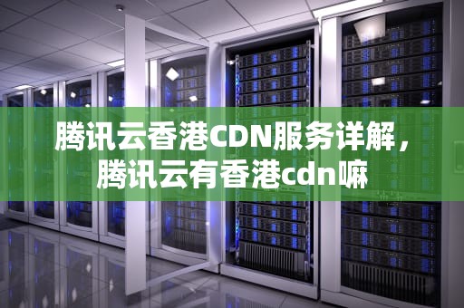 腾讯云香港CDN服务详解，腾讯云有香港cdn嘛