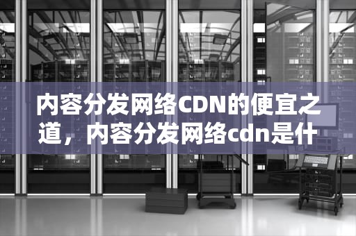 内容分发网络CDN的便宜之道，内容分发网络cdn是什么意思