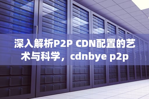 深入解析P2P CDN配置的艺术与科学，cdnbye p2p