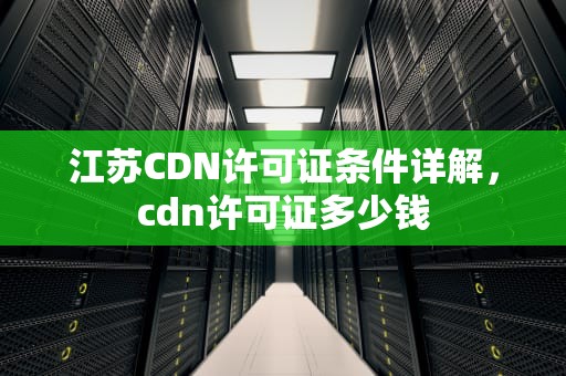 江苏CDN许可证条件详解，cdn许可证多少钱