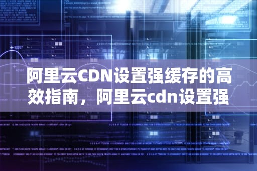 阿里云CDN设置强缓存的高效指南，阿里云cdn设置强缓存怎么设置
