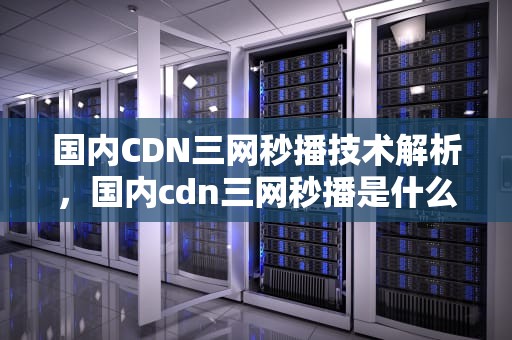 国内CDN三网秒播技术解析，国内cdn三网秒播是什么