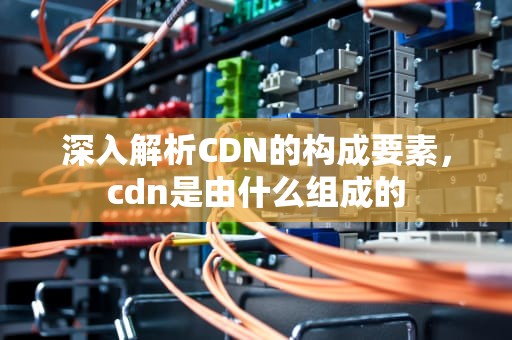 深入解析CDN的构成要素，cdn是由什么组成的