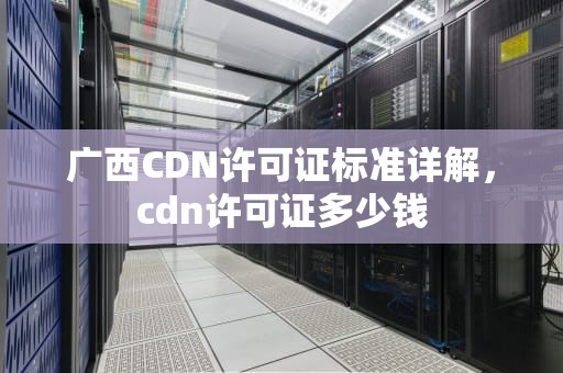 广西CDN许可证标准详解，cdn许可证多少钱