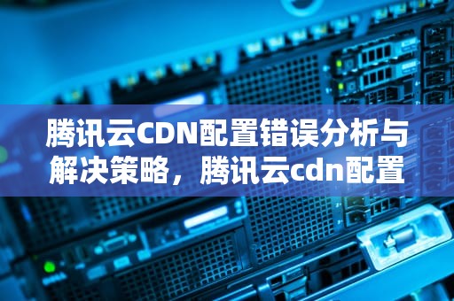 腾讯云CDN配置错误分析与解决策略，腾讯云cdn配置完错误怎么办