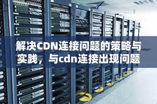解决CDN连接问题的策略与实践，与cdn连接出现问题怎么解决