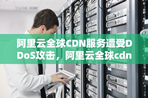 阿里云全球CDN服务遭受DDoS攻击，阿里云全球cdn被攻击了吗