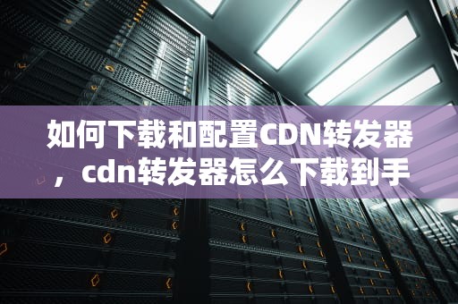 如何下载和配置CDN转发器，cdn转发器怎么下载到手机