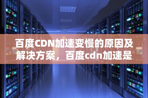 百度CDN加速变慢的原因及解决方案，百度cdn加速是什么