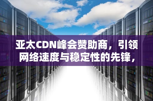 亚太CDN峰会赞助商，引领网络速度与稳定性的先锋，亚太cdn峰会赞助商有哪些