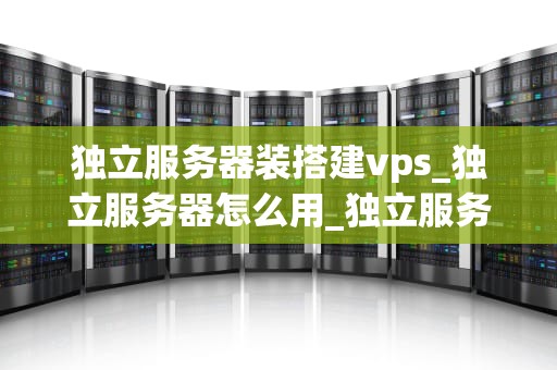 独立服务器装搭建vps_独立服务器怎么用_独立服务器搭建VPS的全面指南
