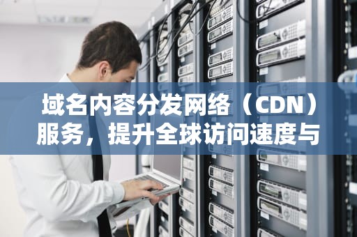 域名内容分发网络（CDN）服务，提升全球访问速度与可靠性，域名怎么加cdn
