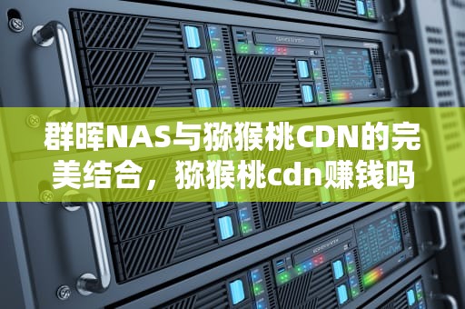 群晖NAS与猕猴桃CDN的完美结合，猕猴桃cdn赚钱吗