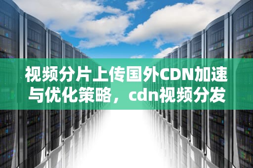 视频分片上传国外CDN加速与优化策略，cdn视频分发