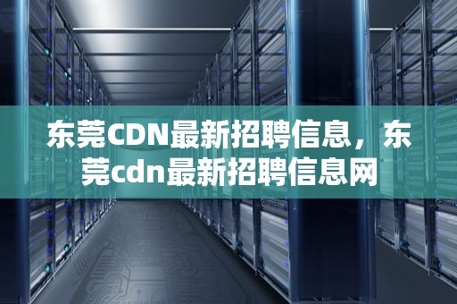 东莞CDN最新招聘信息，东莞cdn最新招聘信息网