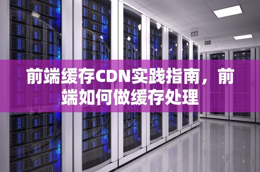 前端缓存CDN实践指南，前端如何做缓存处理