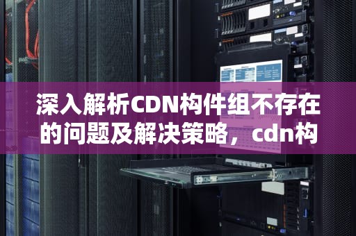 深入解析CDN构件组不存在的问题及解决策略，cdn构件组不存在,生成计算书失败