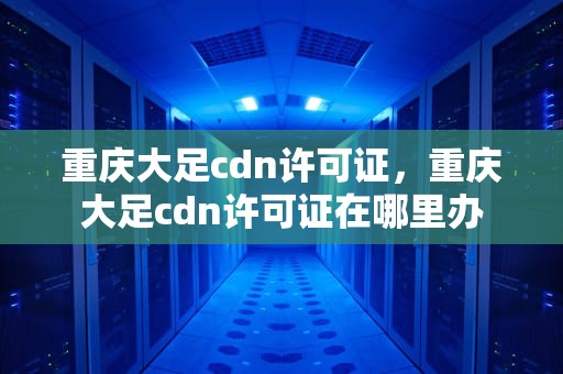 重庆大足cdn许可证，重庆大足cdn许可证在哪里办