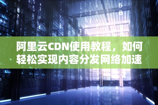 阿里云CDN使用教程，如何轻松实现内容分发网络加速，阿里云怎么套cdn教程视频