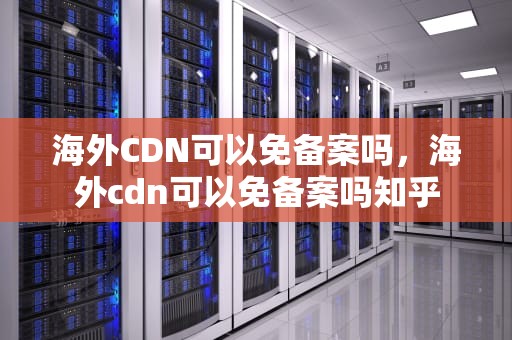 海外CDN可以免备案吗，海外cdn可以免备案吗知乎