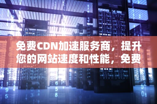 免费CDN加速服务商，提升您的网站速度和性能，免费cdn加速服务商是什么